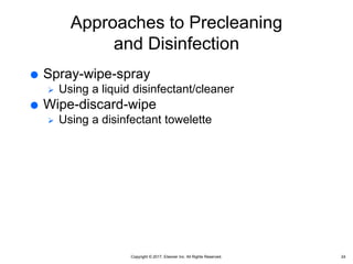 Copyright © 2017, Elsevier Inc. All Rights Reserved.
Approaches to Precleaning
and Disinfection
 Spray-wipe-spray
 Using a liquid disinfectant/cleaner
 Wipe-discard-wipe
 Using a disinfectant towelette
24
 