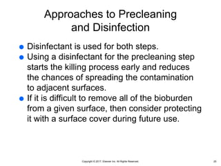 Copyright © 2017, Elsevier Inc. All Rights Reserved.
Approaches to Precleaning
and Disinfection
 Disinfectant is used for both steps.
 Using a disinfectant for the precleaning step
starts the killing process early and reduces
the chances of spreading the contamination
to adjacent surfaces.
 If it is difficult to remove all of the bioburden
from a given surface, then consider protecting
it with a surface cover during future use.
25
 
