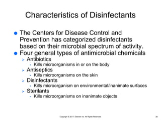 Copyright © 2017, Elsevier Inc. All Rights Reserved.
Characteristics of Disinfectants
 The Centers for Disease Control and
Prevention has categorized disinfectants
based on their microbial spectrum of activity.
 Four general types of antimicrobial chemicals
 Antibiotics
• Kills microorganisms in or on the body
 Antiseptics
• Kills microorganisms on the skin
 Disinfectants
• Kills microorganism on environmental/inanimate surfaces
 Sterilants
• Kills microorganisms on inanimate objects
26
 