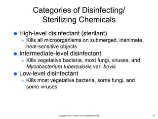 Copyright © 2017, Elsevier Inc. All Rights Reserved.
Categories of Disinfecting/
Sterilizing Chemicals
 High-level disinfectant (sterilant)
 Kills all microorganisms on submerged, inanimate,
heat-sensitive objects
 Intermediate-level disinfectant
 Kills vegetative bacteria, most fungi, viruses, and
Mycobacterium tuberculosis var. bovis
 Low-level disinfectant
 Kills most vegetative bacteria, some fungi, and
some viruses
27
 