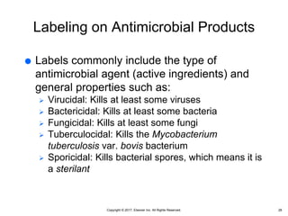 Copyright © 2017, Elsevier Inc. All Rights Reserved.
Labeling on Antimicrobial Products
 Labels commonly include the type of
antimicrobial agent (active ingredients) and
general properties such as:
 Virucidal: Kills at least some viruses
 Bactericidal: Kills at least some bacteria
 Fungicidal: Kills at least some fungi
 Tuberculocidal: Kills the Mycobacterium
tuberculosis var. bovis bacterium
 Sporicidal: Kills bacterial spores, which means it is
a sterilant
28
 