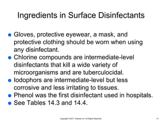 Copyright © 2017, Elsevier Inc. All Rights Reserved.
Ingredients in Surface Disinfectants
 Gloves, protective eyewear, a mask, and
protective clothing should be worn when using
any disinfectant.
 Chlorine compounds are intermediate-level
disinfectants that kill a wide variety of
microorganisms and are tuberculocidal.
 Iodophors are intermediate-level but less
corrosive and less irritating to tissues.
 Phenol was the first disinfectant used in hospitals.
 See Tables 14.3 and 14.4.
31
 
