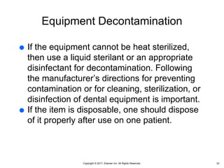 Copyright © 2017, Elsevier Inc. All Rights Reserved.
Equipment Decontamination
 If the equipment cannot be heat sterilized,
then use a liquid sterilant or an appropriate
disinfectant for decontamination. Following
the manufacturer’s directions for preventing
contamination or for cleaning, sterilization, or
disinfection of dental equipment is important.
 If the item is disposable, one should dispose
of it properly after use on one patient.
33
 