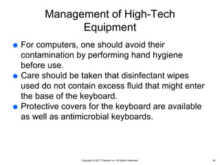 Copyright © 2017, Elsevier Inc. All Rights Reserved.
Management of High-Tech
Equipment
 For computers, one should avoid their
contamination by performing hand hygiene
before use.
 Care should be taken that disinfectant wipes
used do not contain excess fluid that might enter
the base of the keyboard.
 Protective covers for the keyboard are available
as well as antimicrobial keyboards.
36
 