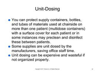 Copyright © 2017, Elsevier Inc. All Rights Reserved.
Unit-Dosing
 You can protect supply containers, bottles,
and tubes of materials used at chairside on
more than one patient (multidose containers)
with a surface cover for each patient or in
some instances may preclean and disinfect
these between patients.
 Some supplies are unit dosed by the
manufacturers, saving office staff time.
 Unit dosing can be expensive and wasteful if
not organized properly.
42
 