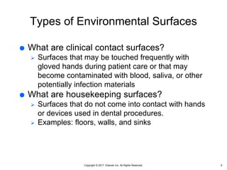 Copyright © 2017, Elsevier Inc. All Rights Reserved.
Types of Environmental Surfaces
 What are clinical contact surfaces?
 Surfaces that may be touched frequently with
gloved hands during patient care or that may
become contaminated with blood, saliva, or other
potentially infection materials
 What are housekeeping surfaces?
 Surfaces that do not come into contact with hands
or devices used in dental procedures.
 Examples: floors, walls, and sinks
6
 