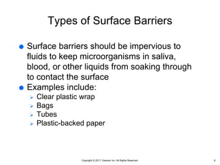 Copyright © 2017, Elsevier Inc. All Rights Reserved.
Types of Surface Barriers
 Surface barriers should be impervious to
fluids to keep microorganisms in saliva,
blood, or other liquids from soaking through
to contact the surface
 Examples include:
 Clear plastic wrap
 Bags
 Tubes
 Plastic-backed paper
9
 