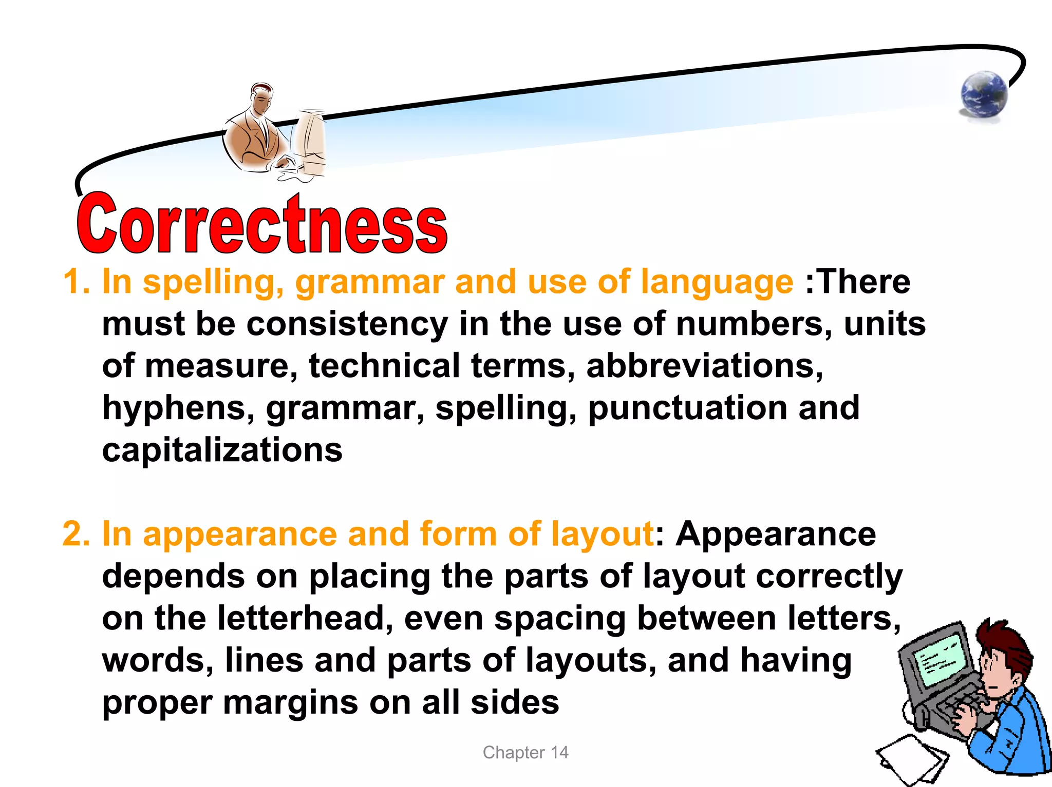 1. In spelling, grammar and use of language :There
   must be consistency in the use of numbers, units
   of measure, technical terms, abbreviations,
   hyphens, grammar, spelling, punctuation and
   capitalizations

2. In appearance and form of layout: Appearance
   depends on placing the parts of layout correctly
   on the letterhead, even spacing between letters,
   words, lines and parts of layouts, and having
   proper margins on all sides
                         Chapter 14
 