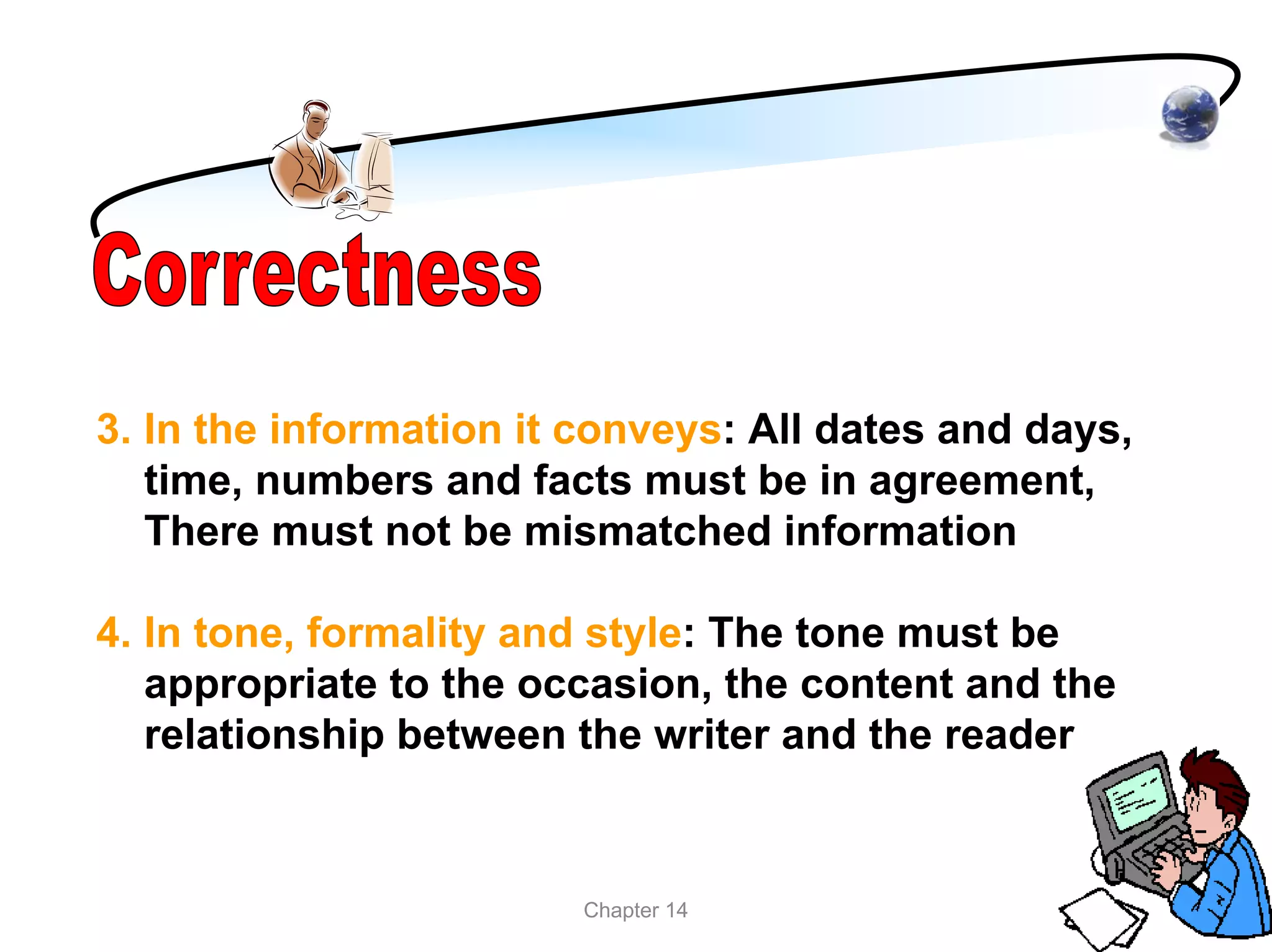 3. In the information it conveys: All dates and days,
   time, numbers and facts must be in agreement,
   There must not be mismatched information

4. In tone, formality and style: The tone must be
   appropriate to the occasion, the content and the
   relationship between the writer and the reader


                        Chapter 14
 