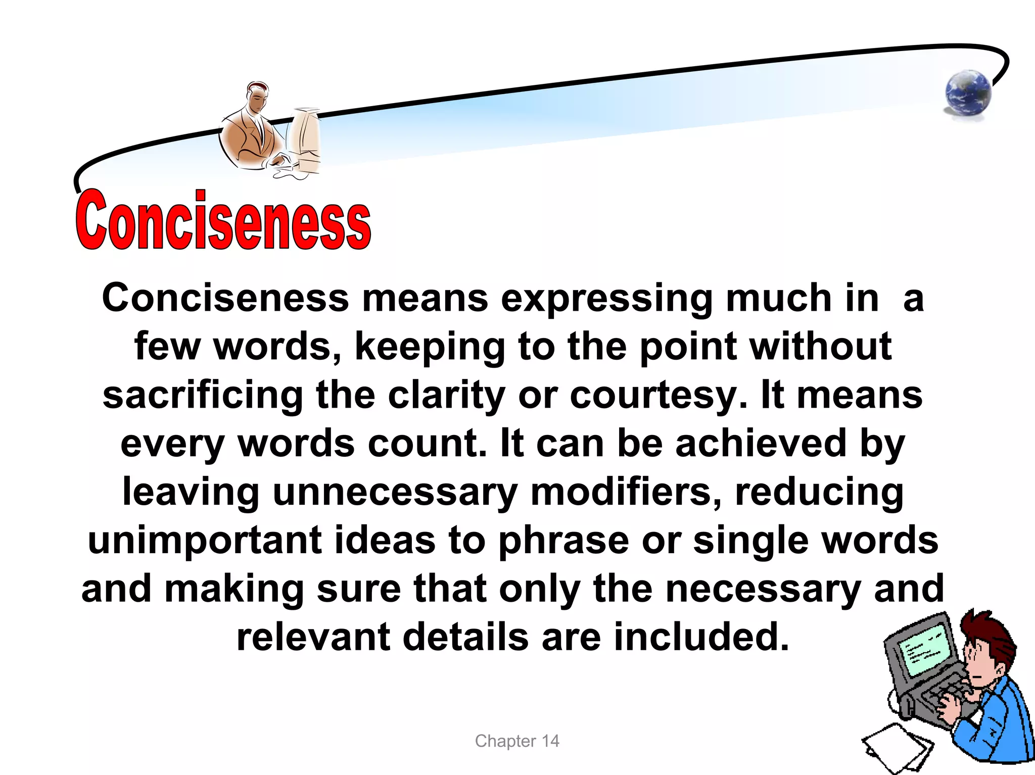 Conciseness means expressing much in a
   few words, keeping to the point without
 sacrificing the clarity or courtesy. It means
  every words count. It can be achieved by
  leaving unnecessary modifiers, reducing
unimportant ideas to phrase or single words
and making sure that only the necessary and
         relevant details are included.

                    Chapter 14
 