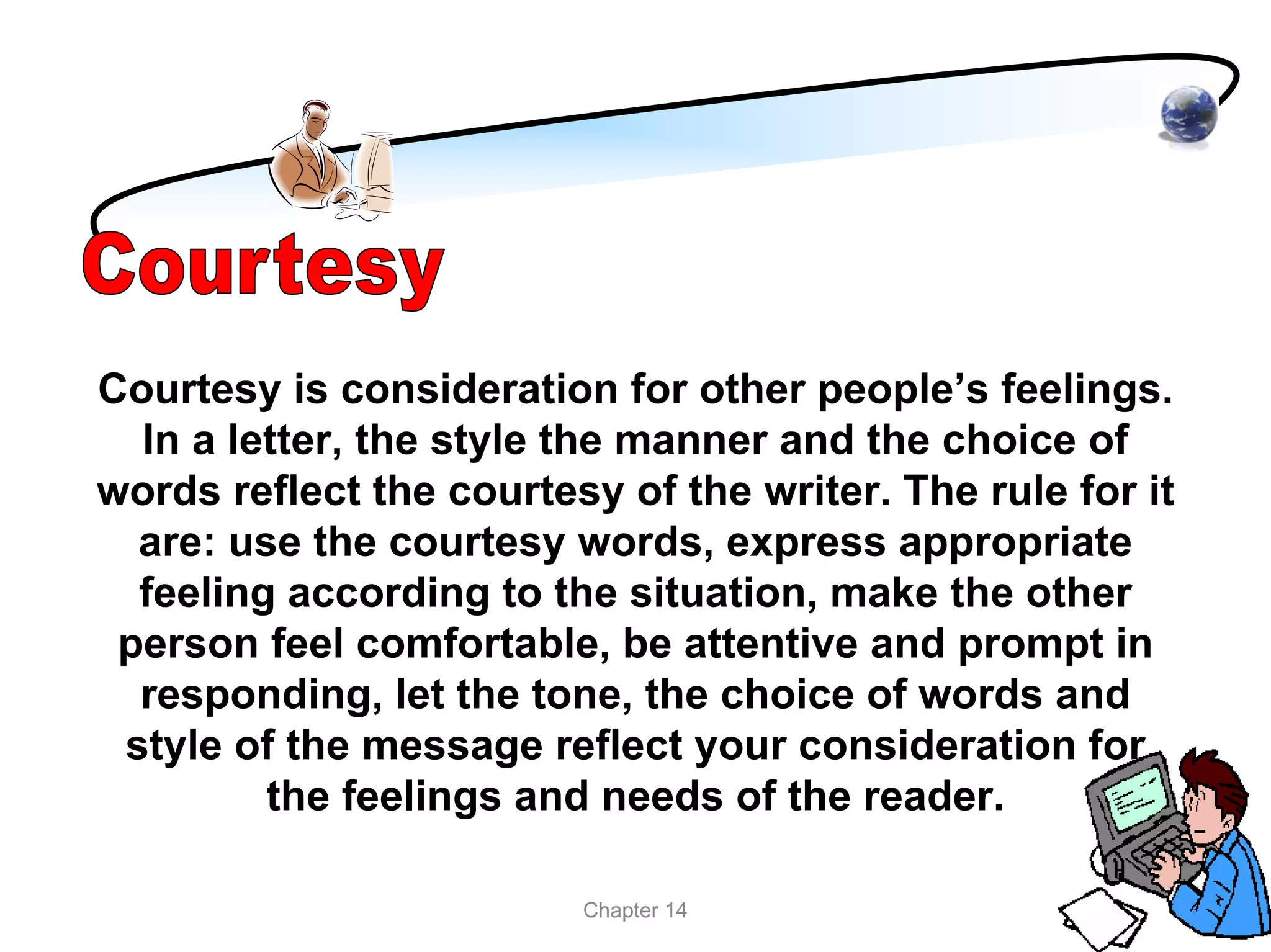 Courtesy is consideration for other people’s feelings.
  In a letter, the style the manner and the choice of
words reflect the courtesy of the writer. The rule for it
  are: use the courtesy words, express appropriate
  feeling according to the situation, make the other
 person feel comfortable, be attentive and prompt in
  responding, let the tone, the choice of words and
 style of the message reflect your consideration for
         the feelings and needs of the reader.

                         Chapter 14
 