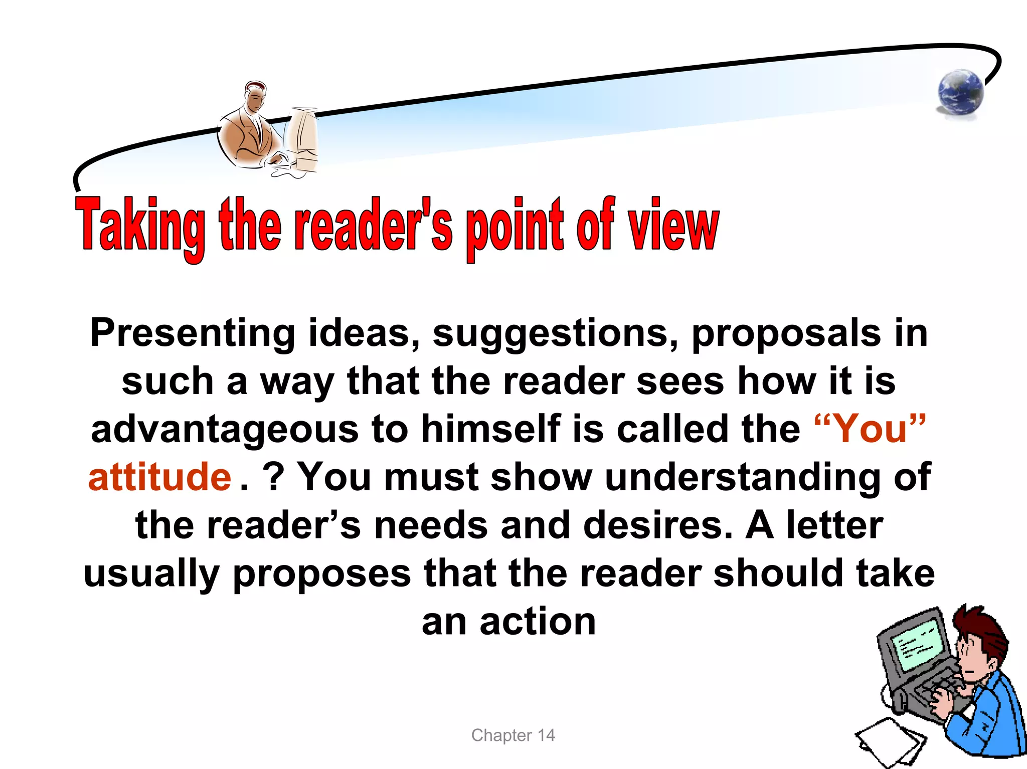 Presenting ideas, suggestions, proposals in
  such a way that the reader sees how it is
advantageous to himself is called the “You”
attitude . ? You must show understanding of
   the reader’s needs and desires. A letter
usually proposes that the reader should take
                  an action

                    Chapter 14
 