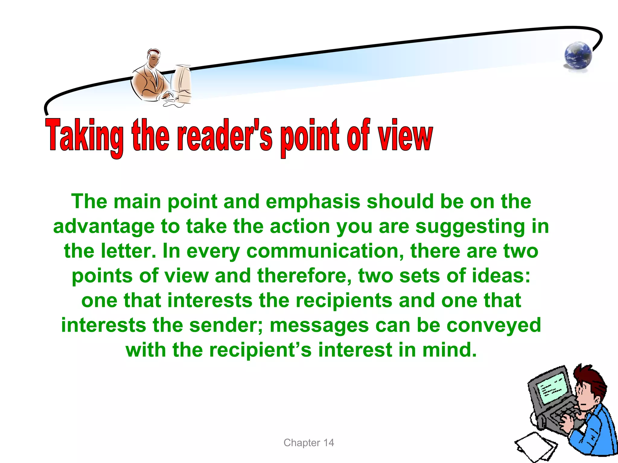 The main point and emphasis should be on the
advantage to take the action you are suggesting in
  the letter. In every communication, there are two
   points of view and therefore, two sets of ideas:
    one that interests the recipients and one that
 interests the sender; messages can be conveyed
         with the recipient’s interest in mind.



                       Chapter 14
 