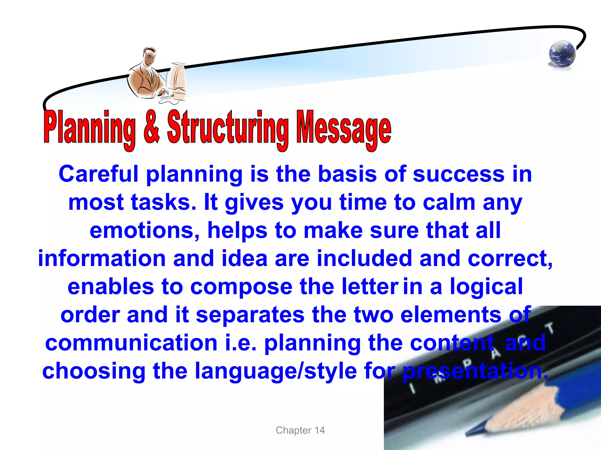 Careful planning is the basis of success in
   most tasks. It gives you time to calm any
     emotions, helps to make sure that all
information and idea are included and correct,
   enables to compose the letter in a logical
  order and it separates the two elements of
 communication i.e. planning the content and
 choosing the language/style for presentation.

                     Chapter 14
 