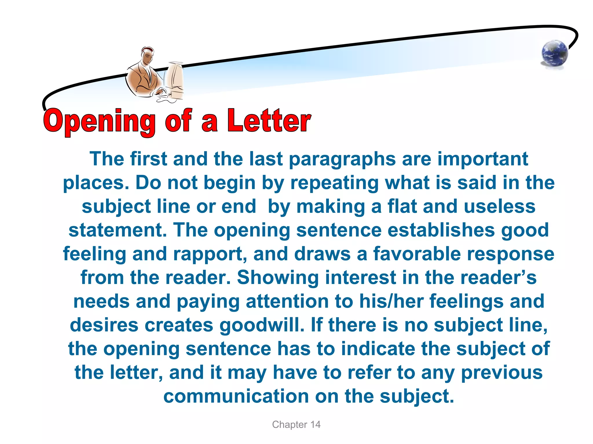 The first and the last paragraphs are important
places. Do not begin by repeating what is said in the
   subject line or end by making a flat and useless
 statement. The opening sentence establishes good
feeling and rapport, and draws a favorable response
   from the reader. Showing interest in the reader’s
  needs and paying attention to his/her feelings and
 desires creates goodwill. If there is no subject line,
 the opening sentence has to indicate the subject of
  the letter, and it may have to refer to any previous
             communication on the subject.
                       Chapter 14
 