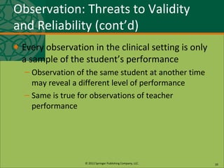 © 2013 Springer Publishing Company, LLC.
Observation: Threats to Validity
and Reliability (cont’d)
♦ Every observation in the clinical setting is only
a sample of the student’s performance
– Observation of the same student at another time
may reveal a different level of performance
– Same is true for observations of teacher
performance
10
 
