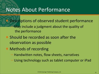 © 2013 Springer Publishing Company, LLC.
Notes About Performance
♦ Descriptions of observed student performance
– May include a judgment about the quality of
the performance
♦ Should be recorded as soon after the
observation as possible
♦ Methods of recording
– Handwitten notes, flow sheets, narratives
– Using technology such as tablet computer or iPad
12
 