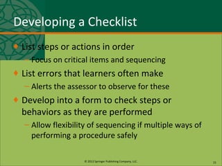 © 2013 Springer Publishing Company, LLC.
Developing a Checklist
♦ List steps or actions in order
– Focus on critical items and sequencing
♦ List errors that learners often make
– Alerts the assessor to observe for these
♦ Develop into a form to check steps or
behaviors as they are performed
– Allow flexibility of sequencing if multiple ways of
performing a procedure safely
15
 