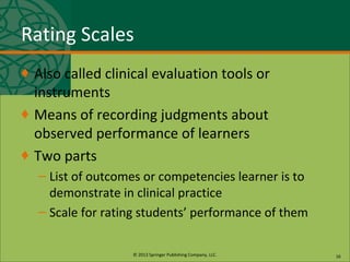 © 2013 Springer Publishing Company, LLC.
Rating Scales
♦ Also called clinical evaluation tools or
instruments
♦ Means of recording judgments about
observed performance of learners
♦ Two parts
– List of outcomes or competencies learner is to
demonstrate in clinical practice
– Scale for rating students’ performance of them
16
 