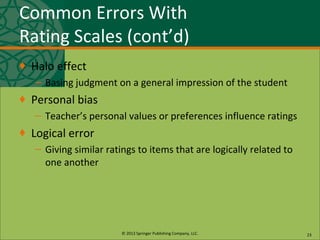 © 2013 Springer Publishing Company, LLC.
Common Errors With
Rating Scales (cont’d)
♦ Halo effect
– Basing judgment on a general impression of the student
♦ Personal bias
– Teacher’s personal values or preferences influence ratings
♦ Logical error
– Giving similar ratings to items that are logically related to
one another
23
 