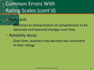 © 2013 Springer Publishing Company, LLC.
Common Errors With
Rating Scales (cont’d)
♦ Rater drift
– Definition or interpretation of competencies to be
observed and assessed changes over time
♦ Reliability decay
– Over time, teachers may become less consistent
in their ratings
24
 