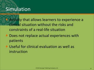 © 2013 Springer Publishing Company, LLC.
Simulation
♦ Activity that allows learners to experience a
clinical situation without the risks and
constraints of a real-life situation
♦ Does not replace actual experiences with
patients
♦ Useful for clinical evaluation as well as
instruction
27
 