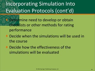 © 2013 Springer Publishing Company, LLC.
Incorporating Simulation Into
Evaluation Protocols (cont’d)
♦ Determine need to develop or obtain
checklists or other methods for rating
performance
♦ Decide when the simulations will be used in
the course
♦ Decide how the effectiveness of the
simulations will be evaluated
30
 
