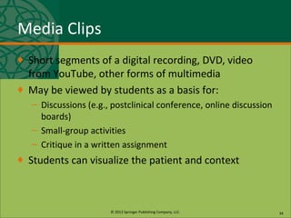 © 2013 Springer Publishing Company, LLC.
Media Clips
♦ Short segments of a digital recording, DVD, video
from YouTube, other forms of multimedia
♦ May be viewed by students as a basis for:
– Discussions (e.g., postclinical conference, online discussion
boards)
– Small-group activities
– Critique in a written assignment
♦ Students can visualize the patient and context
34
 