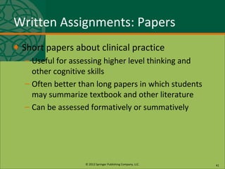 © 2013 Springer Publishing Company, LLC.
Written Assignments: Papers
♦ Short papers about clinical practice
– Useful for assessing higher level thinking and
other cognitive skills
– Often better than long papers in which students
may summarize textbook and other literature
– Can be assessed formatively or summatively
41
 