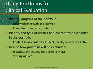 © 2013 Springer Publishing Company, LLC.
Using Portfolios for
Clinical Evaluation
♦ Identify purpose of the portfolio
– Best work or growth and learning
– Formative, summative, or both
♦ Identify the type of entries and content to be included
in the portfolio
– Content to be chosen by student, faculty member or both?
♦ Decide how portfolio will be evaluated
– Individual entries and the portfolio overall
– Scoring rubric?
44
 