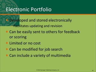 © 2013 Springer Publishing Company, LLC.
Electronic Portfolio
♦ Developed and stored electronically
– Facilitates updating and revision
♦ Can be easily sent to others for feedback
or scoring
♦ Limited or no cost
♦ Can be modified for job search
♦ Can include a variety of multimedia
45
 