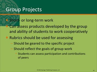 © 2013 Springer Publishing Company, LLC.
Group Projects
♦ Short- or long-term work
♦ Can assess products developed by the group
and ability of students to work cooperatively
♦ Rubrics should be used for assessing
– Should be geared to the specific project
– Should reflect the goals of group work
• Students can assess participation and contributions
of peers
49
 