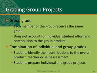 © 2013 Springer Publishing Company, LLC.
Grading Group Projects
♦ Group grade
– Each member of the group receives the same
grade
– Does not account for individual student effort and
contribution to the group product
♦ Combination of individual and group grades
– Students identify their contributions to the overall
product; teacher or self-assessment
– Students prepare individual and group projects
50
 