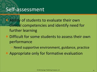 © 2013 Springer Publishing Company, LLC.
Self-assessment
♦ Ability of students to evaluate their own
clinical competencies and identify need for
further learning
♦ Difficult for some students to assess their own
performance
– Need supportive environment, guidance, practice
♦ Appropriate only for formative evaluation
51
 