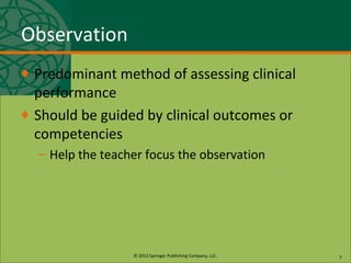© 2013 Springer Publishing Company, LLC.
Observation
♦ Predominant method of assessing clinical
performance
♦ Should be guided by clinical outcomes or
competencies
– Help the teacher focus the observation
7
 