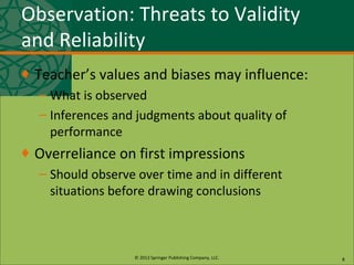 © 2013 Springer Publishing Company, LLC.
Observation: Threats to Validity
and Reliability
♦ Teacher’s values and biases may influence:
– What is observed
– Inferences and judgments about quality of
performance
♦ Overreliance on first impressions
– Should observe over time and in different
situations before drawing conclusions
8
 