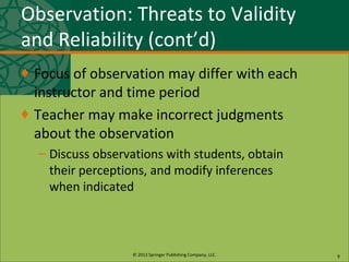 © 2013 Springer Publishing Company, LLC.
Observation: Threats to Validity
and Reliability (cont’d)
♦ Focus of observation may differ with each
instructor and time period
♦ Teacher may make incorrect judgments
about the observation
– Discuss observations with students, obtain
their perceptions, and modify inferences
when indicated
9
 