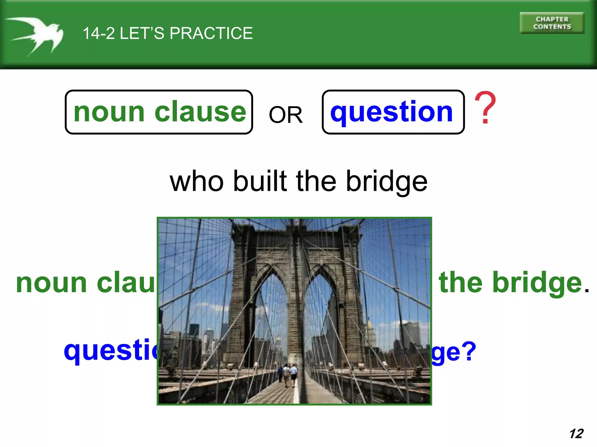 12
who built the bridge
noun clause question ?OR
14-2 LET’S PRACTICE
I know who built the bridge.
Who built the bridge?
noun clause:
question:
 