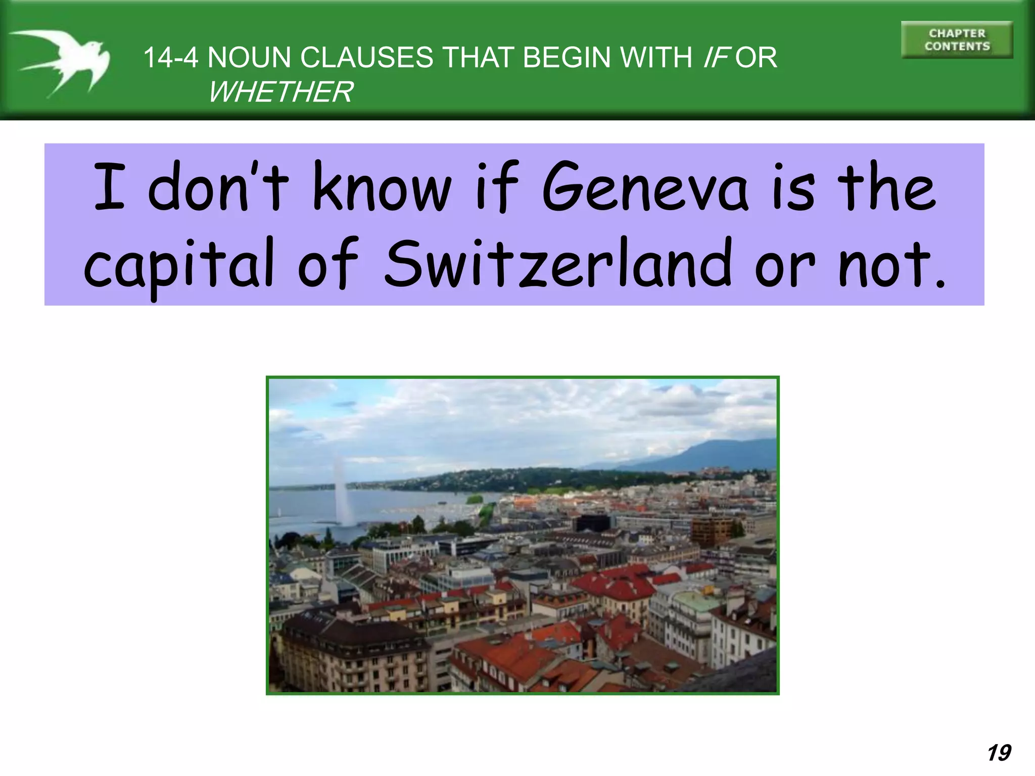 19
14-4 NOUN CLAUSES THAT BEGIN WITH IF OR
WHETHER
I don’t know if Geneva is the
capital of Switzerland or not.
 