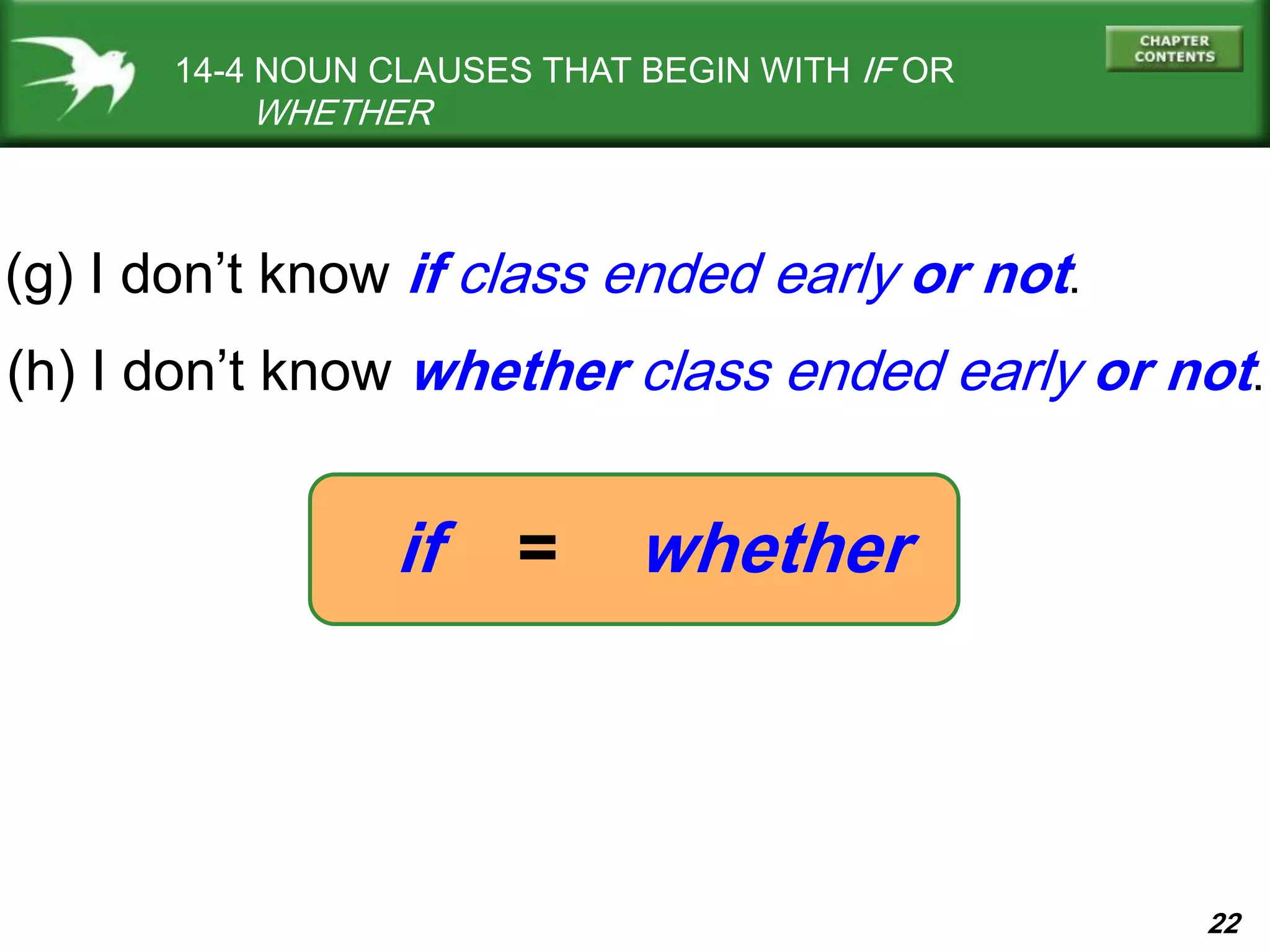 22
if = whether
14-4 NOUN CLAUSES THAT BEGIN WITH IF OR
WHETHER
(h) I don’t know whether class ended early or not.
(g) I don’t know if class ended early or not.
 
