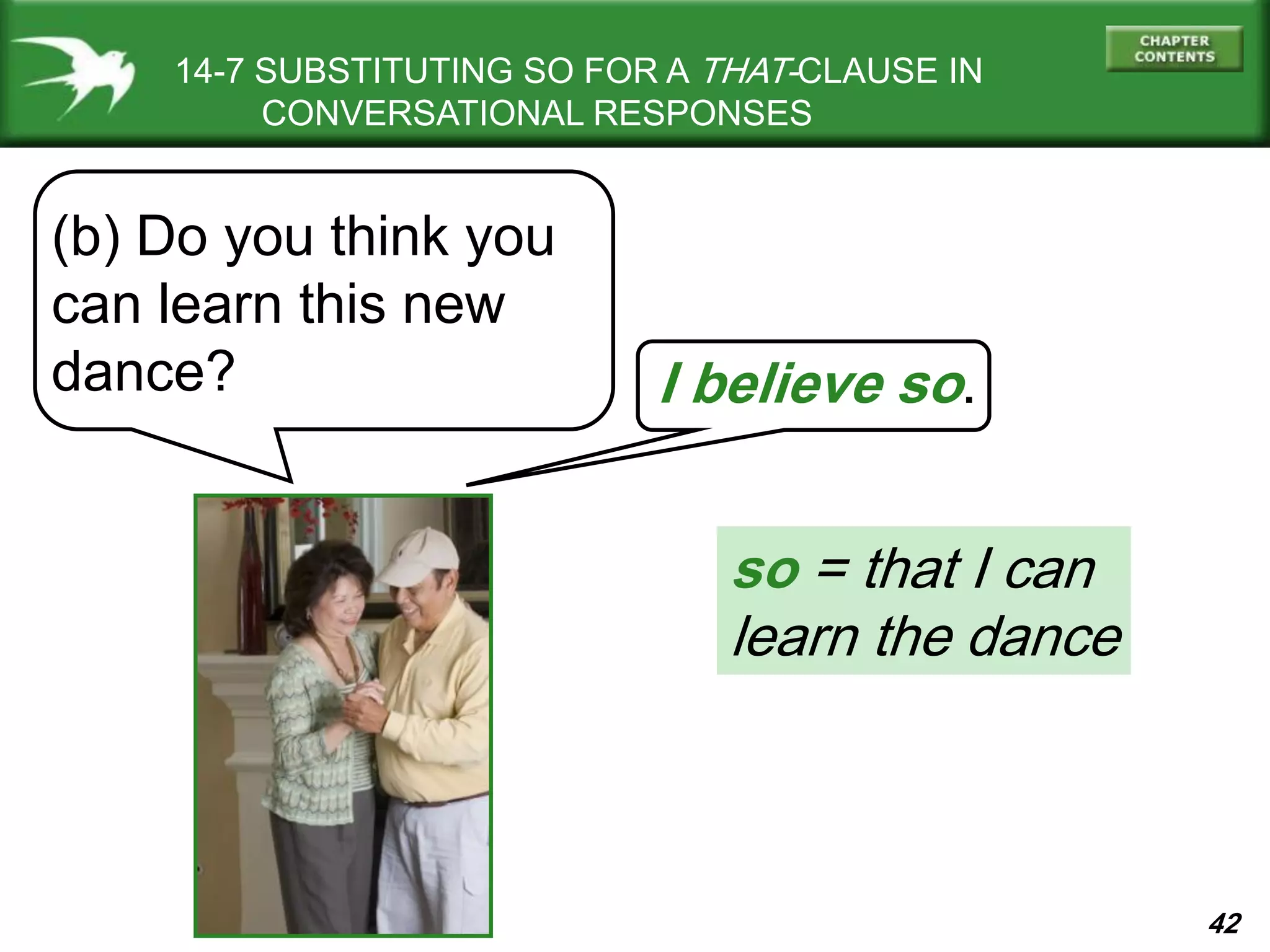 42
14-7 SUBSTITUTING SO FOR A THAT-CLAUSE IN
CONVERSATIONAL RESPONSES
(b) Do you think you
can learn this new
dance? I believe so.
so = that I can
learn the dance
 