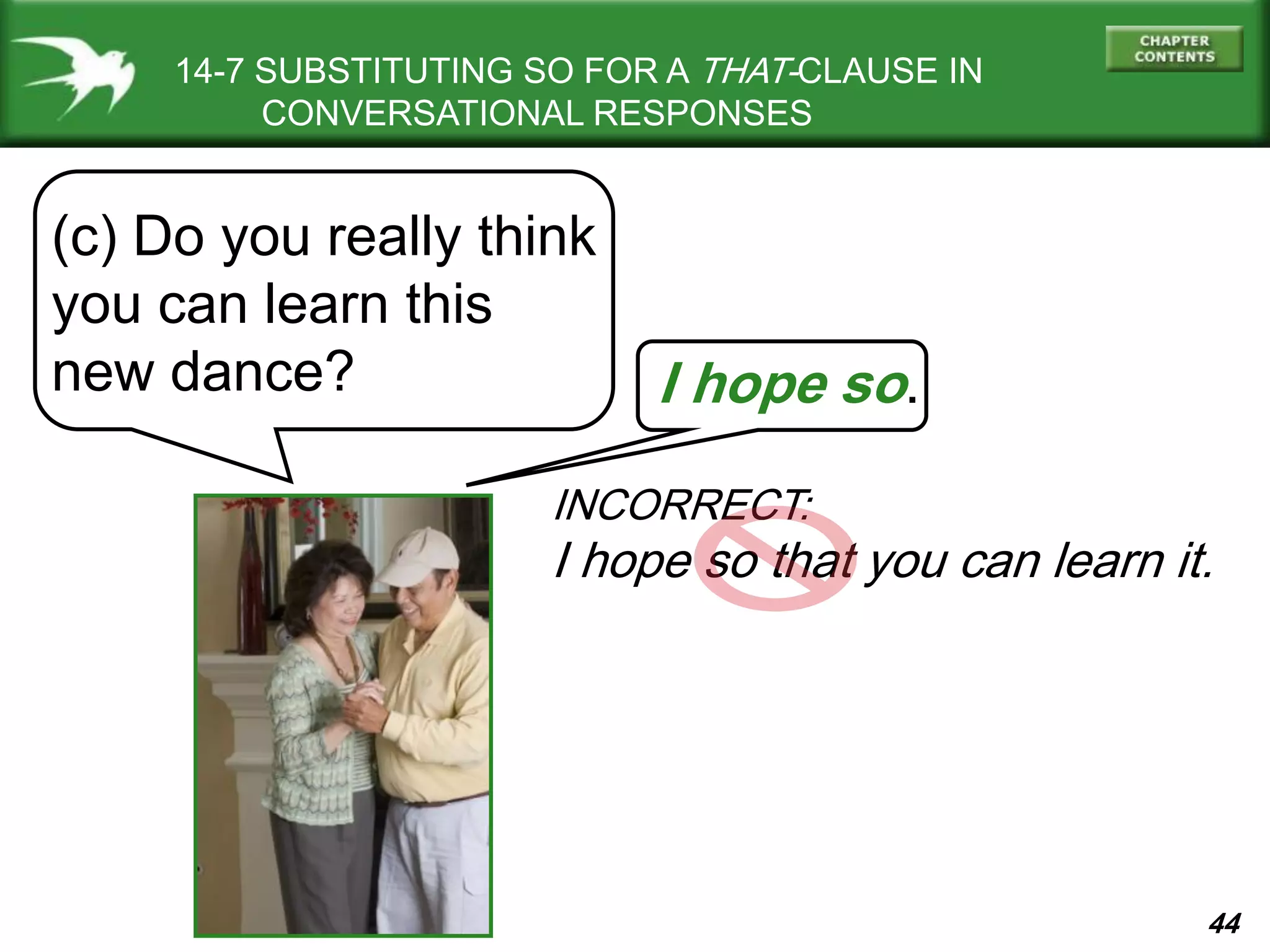 44
14-7 SUBSTITUTING SO FOR A THAT-CLAUSE IN
CONVERSATIONAL RESPONSES
(c) Do you really think
you can learn this
new dance? I hope so.
INCORRECT:
I hope so that you can learn it.
 