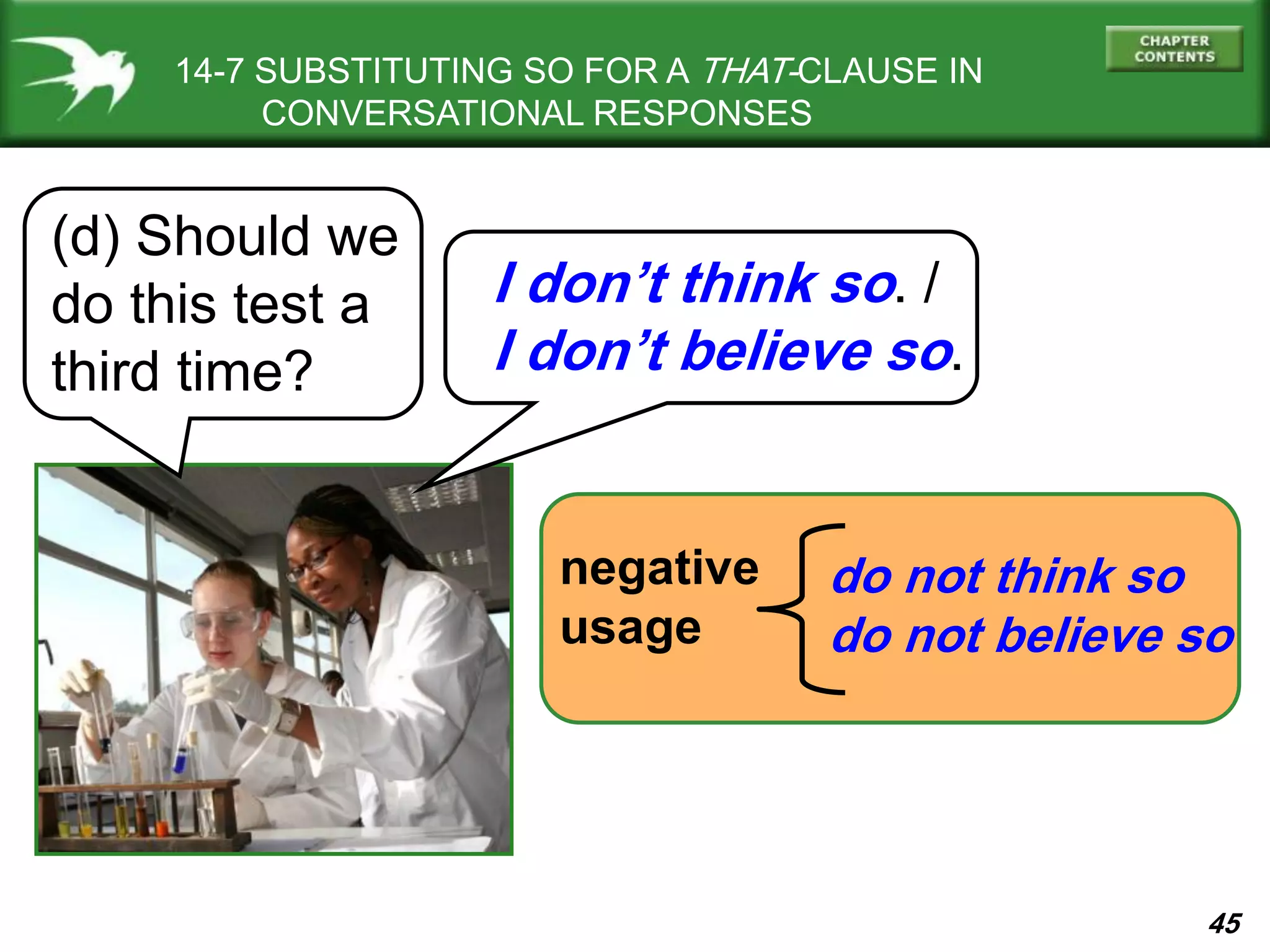 45
14-7 SUBSTITUTING SO FOR A THAT-CLAUSE IN
CONVERSATIONAL RESPONSES
(d) Should we
do this test a
third time?
I don’t think so. /
I don’t believe so.
negative
usage
do not think so
do not believe so
 