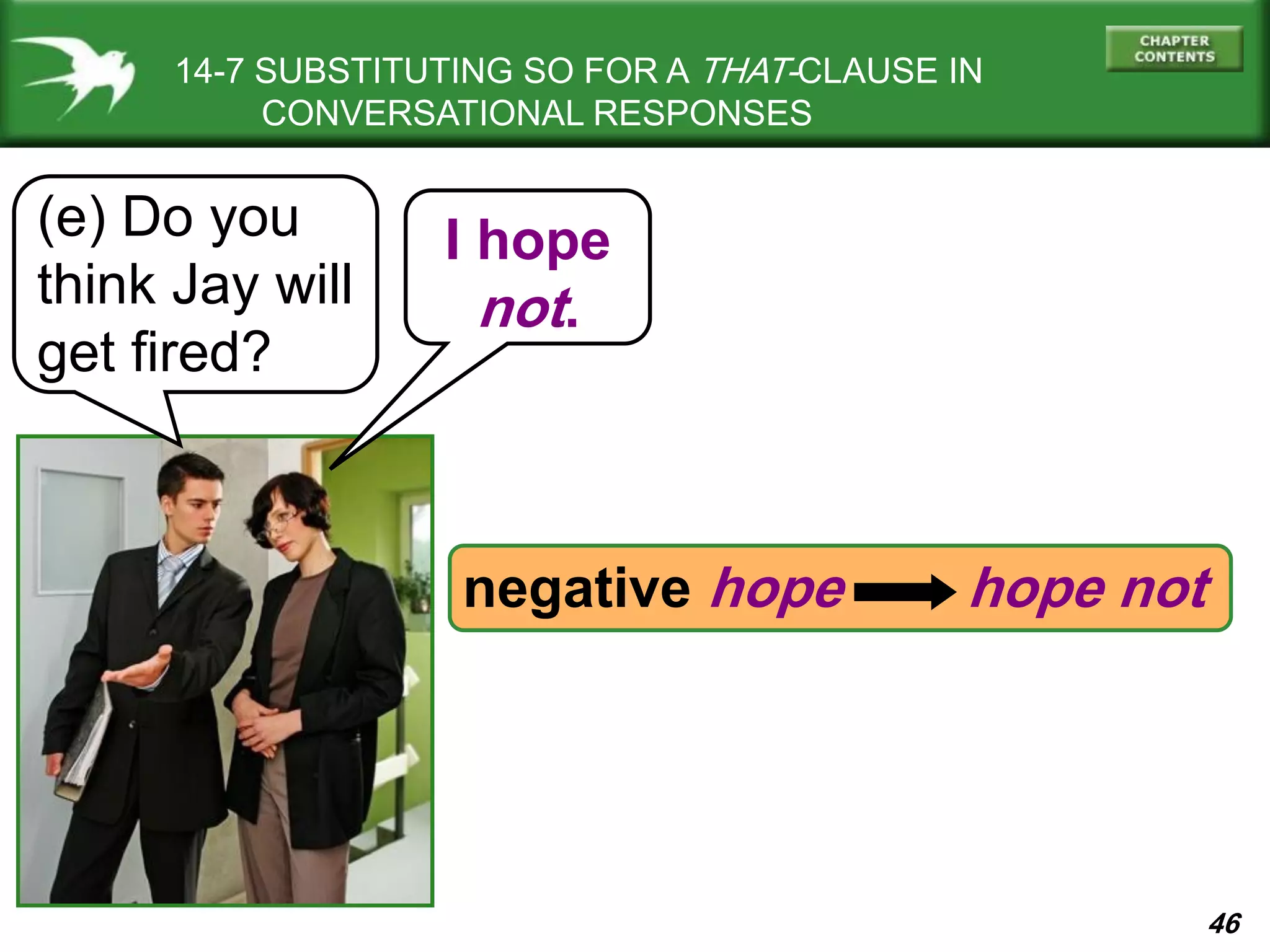 46
14-7 SUBSTITUTING SO FOR A THAT-CLAUSE IN
CONVERSATIONAL RESPONSES
(e) Do you
think Jay will
get fired?
I hope
not.
negative hope hope not
 