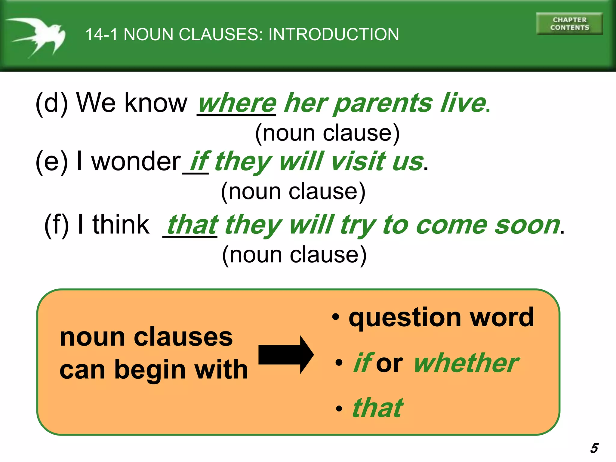 5
14-1 NOUN CLAUSES: INTRODUCTION
(d) We know where her parents live.
(noun clause)
• question word
noun clauses
can begin with
(e) I wonder if they will visit us.
(noun clause)
(f) I think that they will try to come soon.
(noun clause)
• if or whether
• that
 