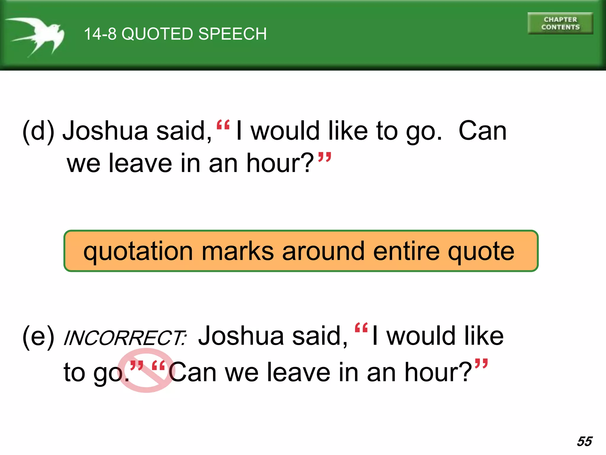 55
14-8 QUOTED SPEECH
(d) Joshua said, I would like to go. Can
we leave in an hour?
“ “
quotation marks around entire quote
(e) INCORRECT: Joshua said, I would like
to go. Can we leave in an hour?
““
“
“
 