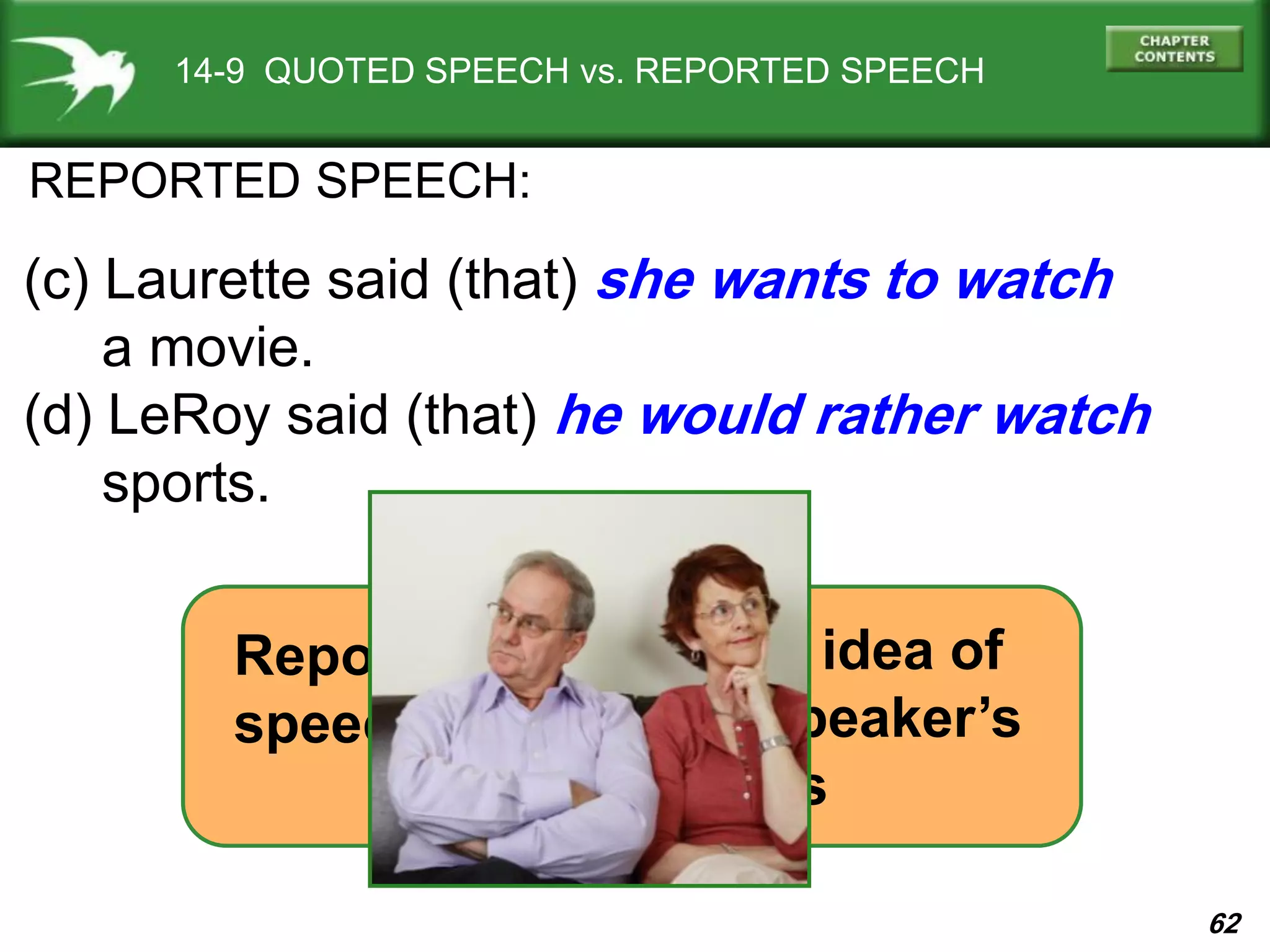 62
14-9 QUOTED SPEECH vs. REPORTED SPEECH
REPORTED SPEECH:
(c) Laurette said (that) she wants to watch
a movie.
(d) LeRoy said (that) he would rather watch
sports.
basic idea of
the speaker’s
words
=
Reported
speech
 