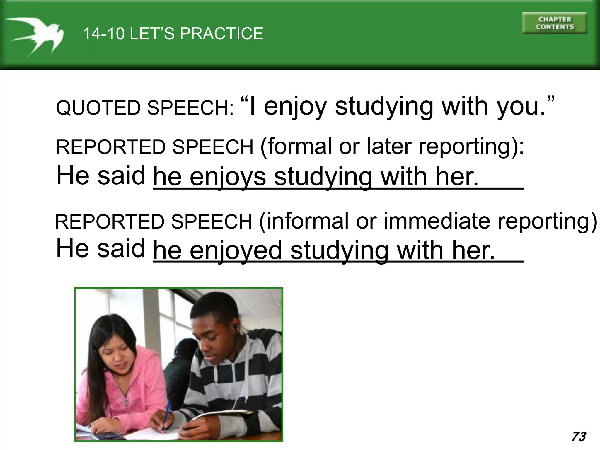 73
He said _________________________
14-10 LET’S PRACTICE
QUOTED SPEECH: “I enjoy studying with you.”
REPORTED SPEECH (formal or later reporting):
he enjoys studying with her.
REPORTED SPEECH (informal or immediate reporting):
He said _________________________he enjoyed studying with her.
 