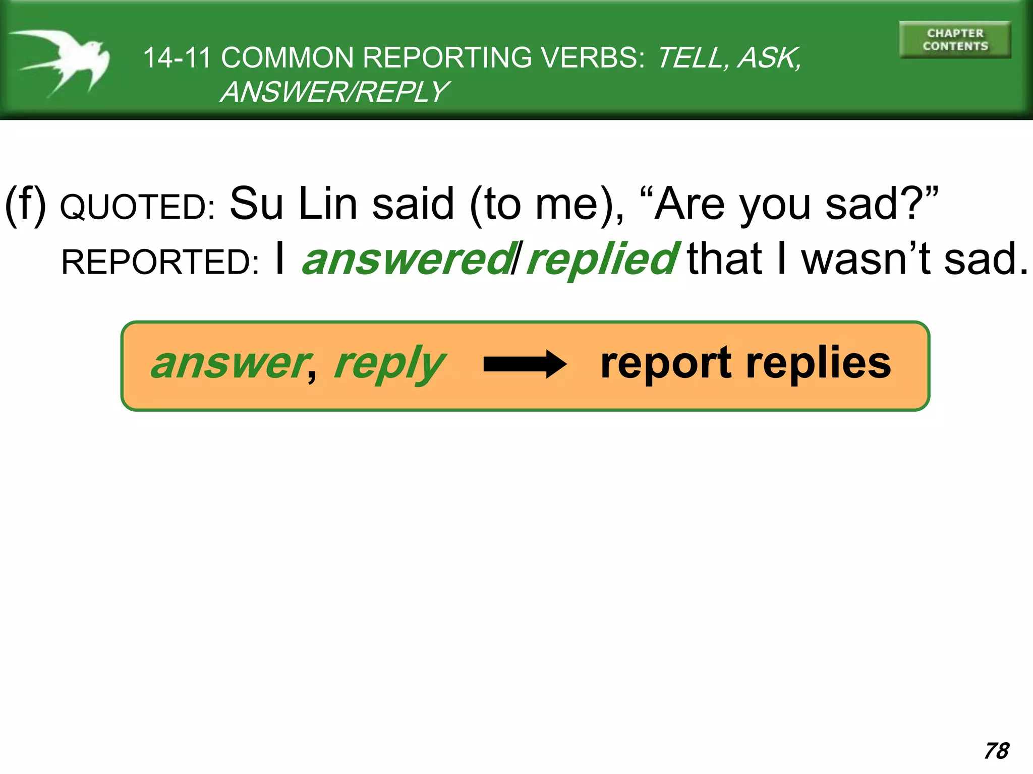 78
14-11 COMMON REPORTING VERBS: TELL, ASK,
ANSWER/REPLY
(f) QUOTED: Su Lin said (to me), “Are you sad?”
REPORTED: I answered/replied that I wasn’t sad.
answer, reply report replies
 