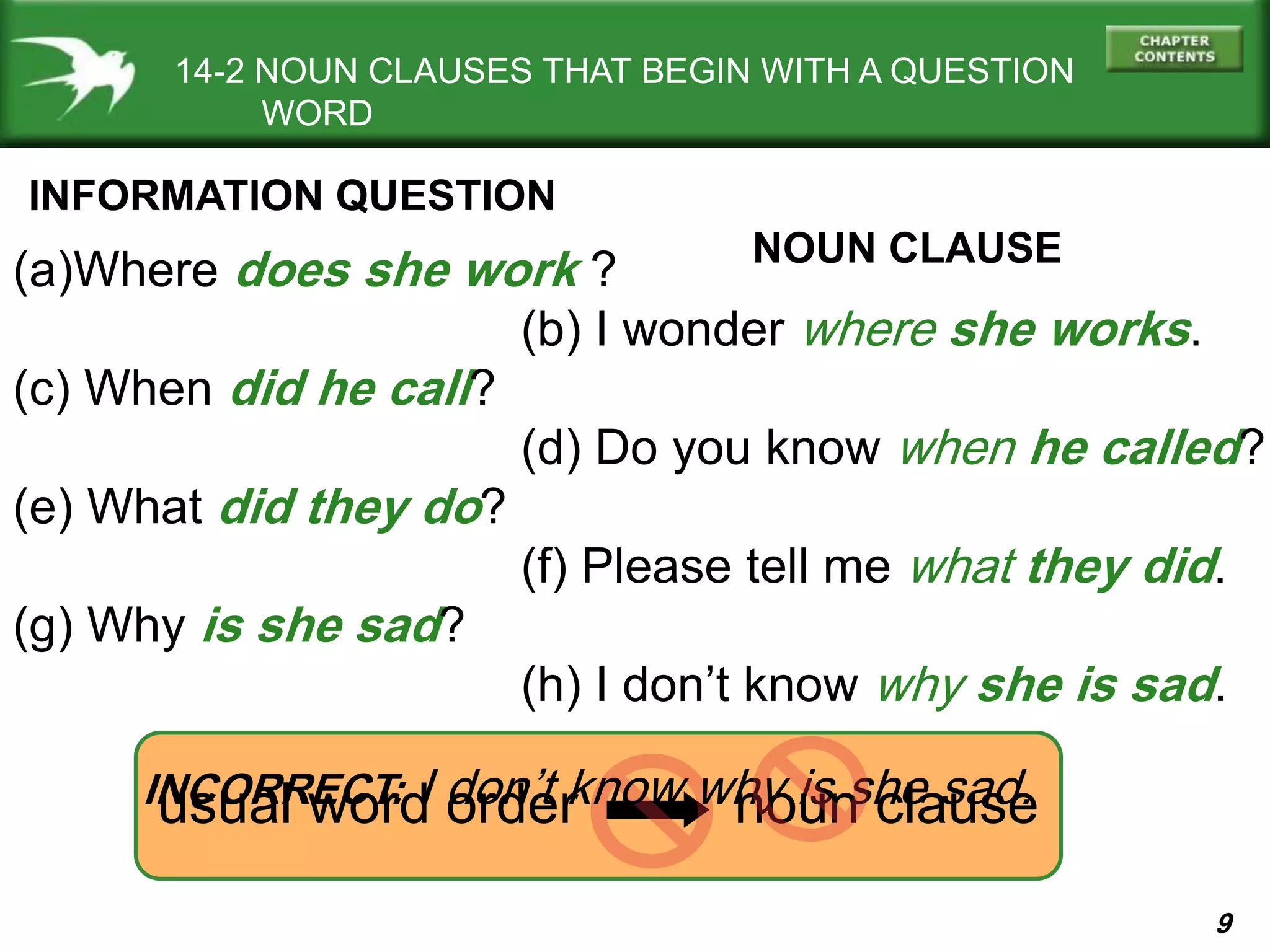 9
14-2 NOUN CLAUSES THAT BEGIN WITH A QUESTION
WORD
INFORMATION QUESTION
(a)Where does she work ?
(b) I wonder where she works.
(c) When did he call?
(d) Do you know when he called?
(e) What did they do?
(f) Please tell me what they did.
(g) Why is she sad?
(h) I don’t know why she is sad.
usual word order noun clause
NOUN CLAUSE
INCORRECT: I don’t know why is she sad.
 